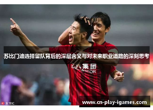 苏比门迪选择留队背后的深层含义与对未来职业道路的深刻思考 苏比门迪选择留队背后的深层含义与对未来职业道路的深刻思考
