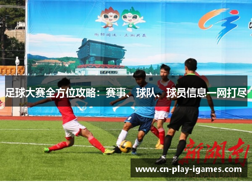 足球大赛全方位攻略:赛事、球队、球员信息一网打尽 足球大赛全方位攻略:赛事、球队、球员信息一网打尽