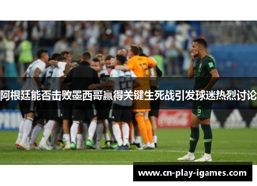 阿根廷能否击败墨西哥赢得关键生死战引发球迷热烈讨论 阿根廷能否击败墨西哥赢得关键生死战引发球迷热烈讨论