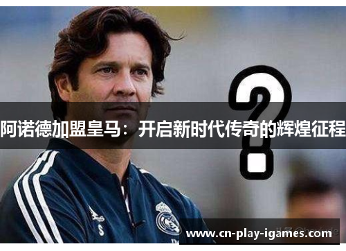 阿诺德加盟皇马：开启新时代传奇的辉煌征程