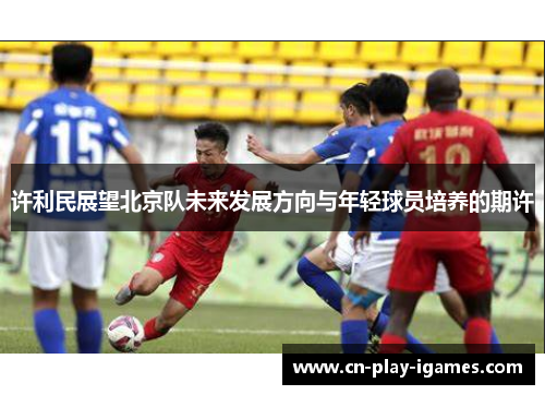 许利民展望北京队未来发展方向与年轻球员培养的期许