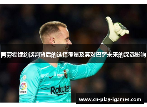 阿劳霍续约谈判背后的选择考量及其对巴萨未来的深远影响 阿劳霍续约谈判背后的选择考量及其对巴萨未来的深远影响