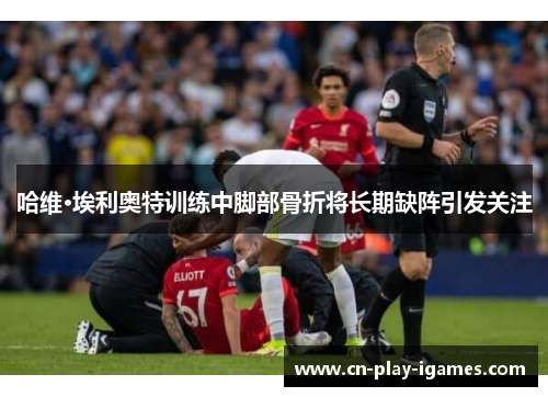 哈维·埃利奥特训练中脚部骨折将长期缺阵引发关注