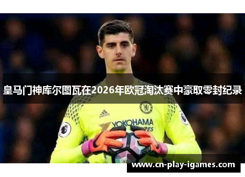 皇马门神库尔图瓦在2026年欧冠淘汰赛中豪取零封纪录 皇马门神库尔图瓦在2026年欧冠淘汰赛中豪取零封纪录