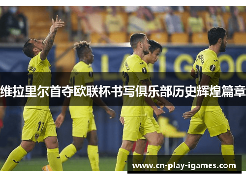 维拉里尔首夺欧联杯书写俱乐部历史辉煌篇章 维拉里尔首夺欧联杯书写俱乐部历史辉煌篇章