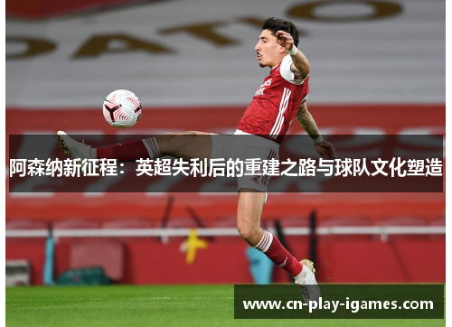 阿森纳新征程：英超失利后的重建之路与球队文化塑造