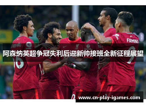 阿森纳英超争冠失利后迎新帅接班全新征程展望