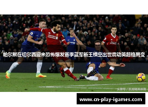 帕尔默在切尔西迎来恐怖爆发赛季蓝军新王横空出世震动英超格局变 帕尔默在切尔西迎来恐怖爆发赛季蓝军新王横空出世震动英超格局变