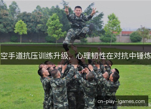 空手道抗压训练升级，心理韧性在对抗中锤炼